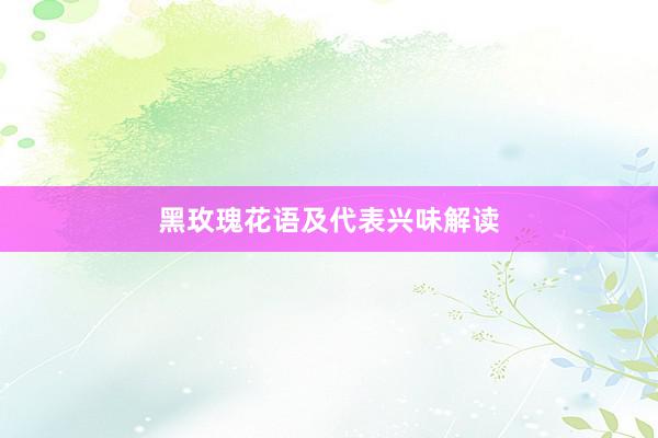 黑玫瑰花语及代表兴味解读