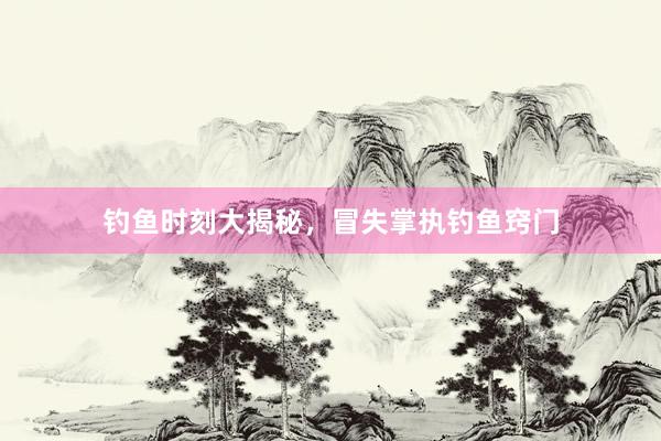 钓鱼时刻大揭秘，冒失掌执钓鱼窍门